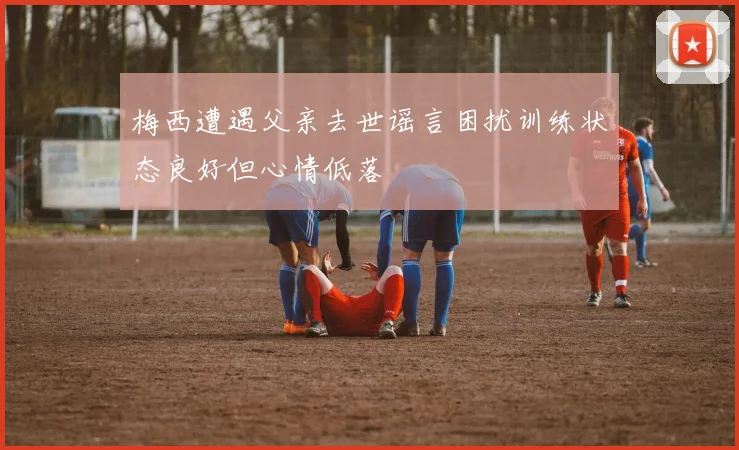 梅西遭遇父亲去世谣言困扰训练状态良好但心情低落