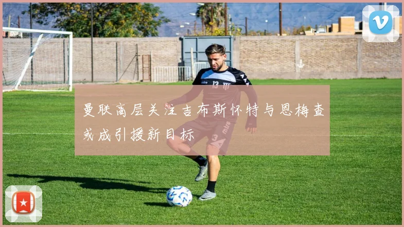 曼联高层关注吉布斯怀特与恩梅查或成引援新目标