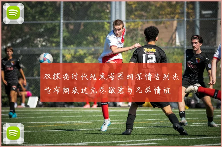 双探花时代结束塔图姆深情告别杰伦布朗表达无尽敬意与兄弟情谊