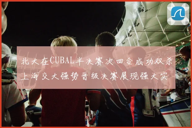 北大在CUBAL半决赛次回合成功双杀上海交大强势晋级决赛展现强大实力