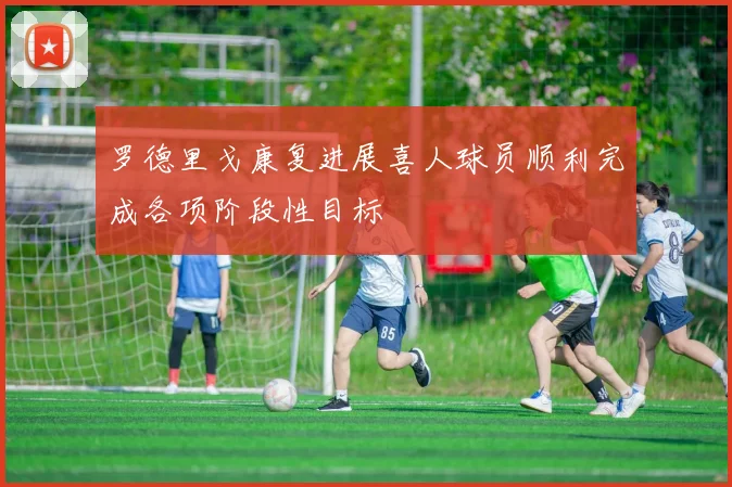 罗德里戈康复进展喜人球员顺利完成各项阶段性目标