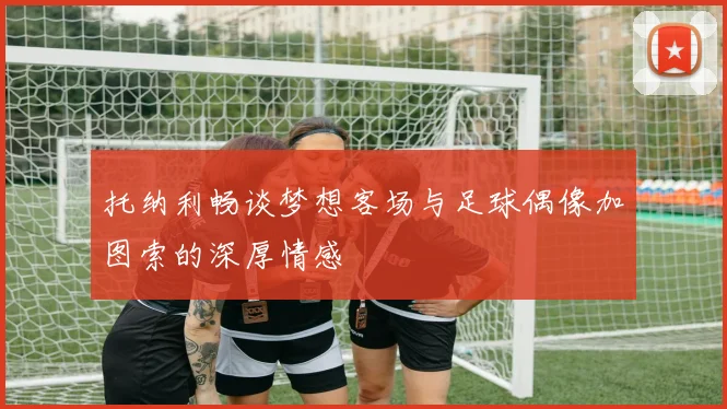 托纳利畅谈梦想客场与足球偶像加图索的深厚情感